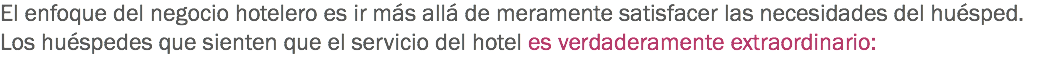 El enfoque del negocio hotelero es ir más allá de meramente satisfacer las necesidades del huésped. Los huéspedes que sienten que el servicio del hotel es verdaderamente extraordinario: 