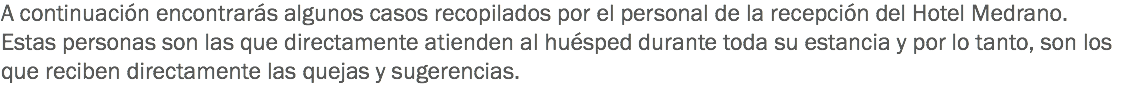 A continuación encontrarás algunos casos recopilados por el personal de la recepción del Hotel Medrano. Estas personas son las que directamente atienden al huésped durante toda su estancia y por lo tanto, son los que reciben directamente las quejas y sugerencias.