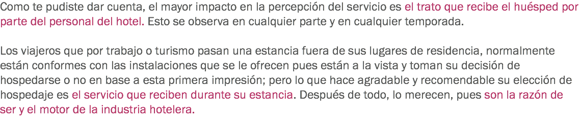 Como te pudiste dar cuenta, el mayor impacto en la percepción del servicio es el trato que recibe el huésped por parte del personal del hotel. Esto se observa en cualquier parte y en cualquier temporada. Los viajeros que por trabajo o turismo pasan una estancia fuera de sus lugares de residencia, normalmente están conformes con las instalaciones que se le ofrecen pues están a la vista y toman su decisión de hospedarse o no en base a esta primera impresión; pero lo que hace agradable y recomendable su elección de hospedaje es el servicio que reciben durante su estancia. Después de todo, lo merecen, pues son la razón de ser y el motor de la industria hotelera. 