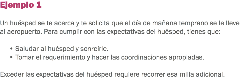 Ejemplo 1 Un huésped se te acerca y te solicita que el día de mañana temprano se le lleve al aeropuerto. Para cumplir con las expectativas del huésped, tienes que: • Saludar al huésped y sonreírle. • Tomar el requerimiento y hacer las coordinaciones apropiadas. Exceder las expectativas del huésped requiere recorrer esa milla adicional. 