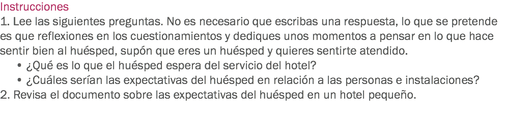 Instrucciones
1. Lee las siguientes preguntas. No es necesario que escribas una respuesta, lo que se pretende es que reflexiones en los cuestionamientos y dediques unos momentos a pensar en lo que hace sentir bien al huésped, supón que eres un huésped y quieres sentirte atendido.
• ¿Qué es lo que el huésped espera del servicio del hotel?
• ¿Cuáles serían las expectativas del huésped en relación a las personas e instalaciones?
2. Revisa el documento sobre las expectativas del huésped en un hotel pequeño. 