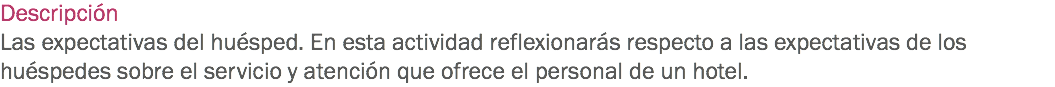 Descripción
Las expectativas del huésped. En esta actividad reflexionarás respecto a las expectativas de los huéspedes sobre el servicio y atención que ofrece el personal de un hotel. 