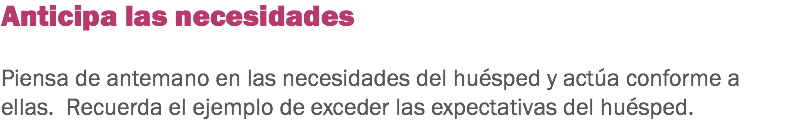 Anticipa las necesidades Piensa de antemano en las necesidades del huésped y actúa conforme a ellas. Recuerda el ejemplo de exceder las expectativas del huésped. 