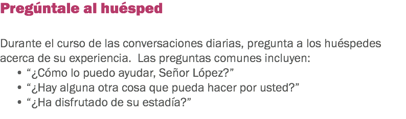 Pregúntale al huésped Durante el curso de las conversaciones diarias, pregunta a los huéspedes acerca de su experiencia. Las preguntas comunes incluyen:
• “¿Cómo lo puedo ayudar, Señor López?”
• “¿Hay alguna otra cosa que pueda hacer por usted?” • “¿Ha disfrutado de su estadía?” 