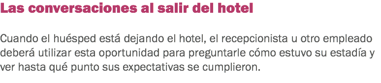 Las conversaciones al salir del hotel Cuando el huésped está dejando el hotel, el recepcionista u otro empleado deberá utilizar esta oportunidad para preguntarle cómo estuvo su estadía y ver hasta qué punto sus expectativas se cumplieron. 