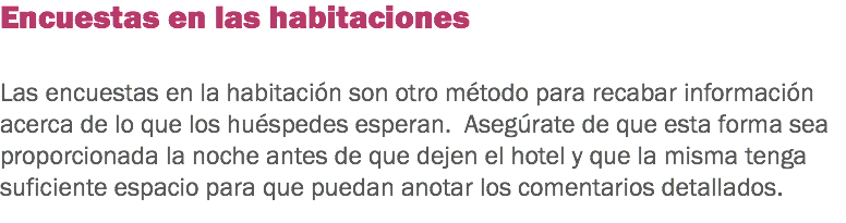 Encuestas en las habitaciones Las encuestas en la habitación son otro método para recabar información acerca de lo que los huéspedes esperan. Asegúrate de que esta forma sea proporcionada la noche antes de que dejen el hotel y que la misma tenga suficiente espacio para que puedan anotar los comentarios detallados. 