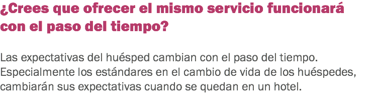 ¿Crees que ofrecer el mismo servicio funcionará con el paso del tiempo? Las expectativas del huésped cambian con el paso del tiempo. Especialmente los estándares en el cambio de vida de los huéspedes, cambiarán sus expectativas cuando se quedan en un hotel. 