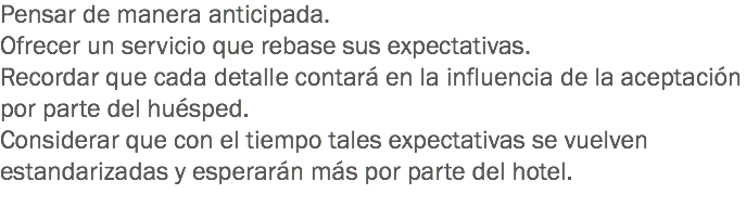 Pensar de manera anticipada.
Ofrecer un servicio que rebase sus expectativas.
Recordar que cada detalle contará en la influencia de la aceptación por parte del huésped. Considerar que con el tiempo tales expectativas se vuelven estandarizadas y esperarán más por parte del hotel.
