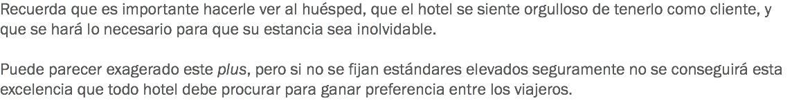 Recuerda que es importante hacerle ver al huésped, que el hotel se siente orgulloso de tenerlo como cliente, y que se hará lo necesario para que su estancia sea inolvidable. Puede parecer exagerado este plus, pero si no se fijan estándares elevados seguramente no se conseguirá esta excelencia que todo hotel debe procurar para ganar preferencia entre los viajeros.
