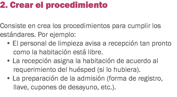 2. Crear el procedimiento Consiste en crea los procedimientos para cumplir los estándares. Por ejemplo: • El personal de limpieza avisa a recepción tan pronto como la habitación está libre. • La recepción asigna la habitación de acuerdo al requerimiento del huésped (si lo hubiera). • La preparación de la admisión (forma de registro, llave, cupones de desayuno, etc.). 