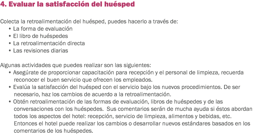 4. Evaluar la satisfacción del huésped Colecta la retroalimentación del huésped, puedes hacerlo a través de: • La forma de evaluación
• El libro de huéspedes
• La retroalimentación directa
• Las revisiones diarias Algunas actividades que puedes realizar son las siguientes: • Asegúrate de proporcionar capacitación para recepción y el personal de limpieza, recuerda reconocer el buen servicio que ofrecen los empleados. • Evalúa la satisfacción del huésped con el servicio bajo los nuevos procedimientos. De ser necesario, haz los cambios de acuerdo a la retroalimentación.
• Obtén retroalimentación de las formas de evaluación, libros de huéspedes y de las conversaciones con los huéspedes. Sus comentarios serán de mucha ayuda si éstos abordan todos los aspectos del hotel: recepción, servicio de limpieza, alimentos y bebidas, etc. Entonces el hotel puede realizar los cambios o desarrollar nuevos estándares basados en los comentarios de los huéspedes. 