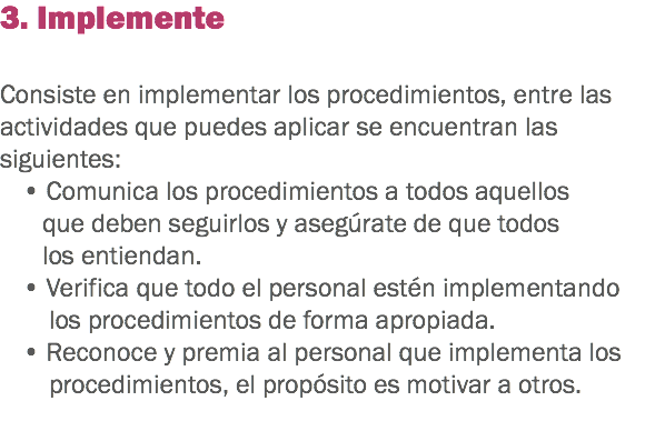 3. Implemente Consiste en implementar los procedimientos, entre las actividades que puedes aplicar se encuentran las siguientes: • Comunica los procedimientos a todos aquellos que deben seguirlos y asegúrate de que todos los entiendan.
• Verifica que todo el personal estén implementando los procedimientos de forma apropiada.
• Reconoce y premia al personal que implementa los procedimientos, el propósito es motivar a otros. 