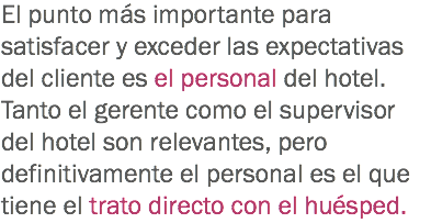 El punto más importante para satisfacer y exceder las expectativas del cliente es el personal del hotel. Tanto el gerente como el supervisor del hotel son relevantes, pero definitivamente el personal es el que tiene el trato directo con el huésped. 