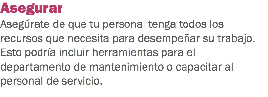 Asegurar
Asegúrate de que tu personal tenga todos los recursos que necesita para desempeñar su trabajo. Esto podría incluir herramientas para el departamento de mantenimiento o capacitar al personal de servicio. 