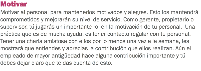 Motivar Motivar al personal para mantenerlos motivados y alegres. Esto los mantendrá comprometidos y mejorarán su nivel de servicio. Como gerente, propietario o supervisor, tú jugarás un importante rol en la motivación de tu personal. Una práctica que es de mucha ayuda, es tener contacto regular con tu personal. Tener una charla amistosa con ellos por lo menos una vez a la semana, les mostrará que entiendes y aprecias la contribución que ellos realizan. Aún el empleado de mayor antigüedad hace alguna contribución importante y tú debes dejar claro que te das cuenta de esto. 