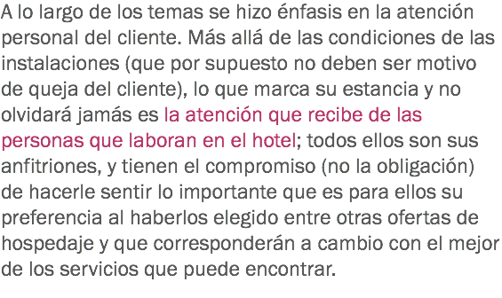 A lo largo de los temas se hizo énfasis en la atención personal del cliente. Más allá de las condiciones de las instalaciones (que por supuesto no deben ser motivo de queja del cliente), lo que marca su estancia y no olvidará jamás es la atención que recibe de las personas que laboran en el hotel; todos ellos son sus anfitriones, y tienen el compromiso (no la obligación) de hacerle sentir lo importante que es para ellos su preferencia al haberlos elegido entre otras ofertas de hospedaje y que corresponderán a cambio con el mejor de los servicios que puede encontrar.
