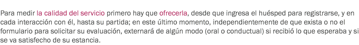 
Para medir la calidad del servicio primero hay que ofrecerla, desde que ingresa el huésped para registrarse, y en cada interacción con él, hasta su partida; en este último momento, independientemente de que exista o no el formulario para solicitar su evaluación, externará de algún modo (oral o conductual) si recibió lo que esperaba y si se va satisfecho de su estancia. 