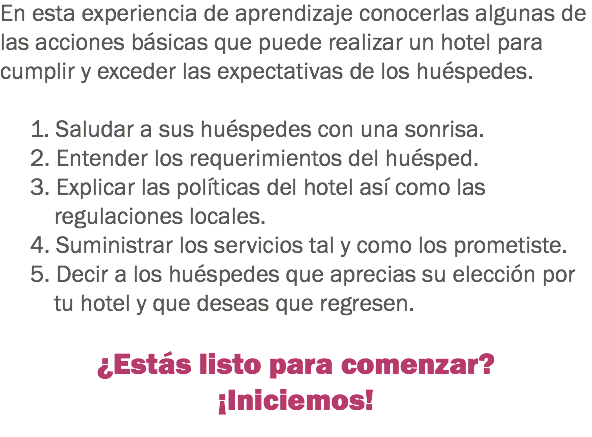 En esta experiencia de aprendizaje conocerlas algunas de las acciones básicas que puede realizar un hotel para cumplir y exceder las expectativas de los huéspedes. 1. Saludar a sus huéspedes con una sonrisa. 2. Entender los requerimientos del huésped. 3. Explicar las políticas del hotel así como las regulaciones locales. 4. Suministrar los servicios tal y como los prometiste. 5. Decir a los huéspedes que aprecias su elección por tu hotel y que deseas que regresen. ¿Estás listo para comenzar?
¡Iniciemos!
