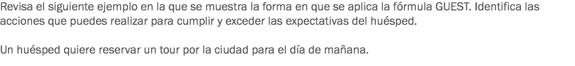 Revisa el siguiente ejemplo en la que se muestra la forma en que se aplica la fórmula GUEST. Identifica las acciones que puedes realizar para cumplir y exceder las expectativas del huésped. Un huésped quiere reservar un tour por la ciudad para el día de mañana. 