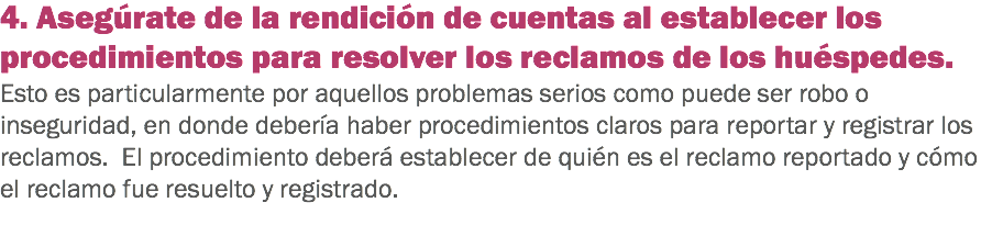 4. Asegúrate de la rendición de cuentas al establecer los procedimientos para resolver los reclamos de los huéspedes. Esto es particularmente por aquellos problemas serios como puede ser robo o inseguridad, en donde debería haber procedimientos claros para reportar y registrar los reclamos. El procedimiento deberá establecer de quién es el reclamo reportado y cómo el reclamo fue resuelto y registrado.
