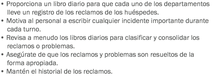 • Proporciona un libro diario para que cada uno de los departamentos lleve un registro de los reclamos de los huéspedes.
• Motiva al personal a escribir cualquier incidente importante durante cada turno. • Revisa a menudo los libros diarios para clasificar y consolidar los reclamos o problemas.
• Asegúrate de que los reclamos y problemas son resueltos de la forma apropiada.
• Mantén el historial de los reclamos.