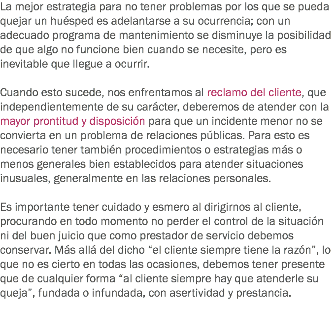 La mejor estrategia para no tener problemas por los que se pueda quejar un huésped es adelantarse a su ocurrencia; con un adecuado programa de mantenimiento se disminuye la posibilidad de que algo no funcione bien cuando se necesite, pero es inevitable que llegue a ocurrir. Cuando esto sucede, nos enfrentamos al reclamo del cliente, que independientemente de su carácter, deberemos de atender con la mayor prontitud y disposición para que un incidente menor no se convierta en un problema de relaciones públicas. Para esto es necesario tener también procedimientos o estrategias más o menos generales bien establecidos para atender situaciones inusuales, generalmente en las relaciones personales. Es importante tener cuidado y esmero al dirigirnos al cliente, procurando en todo momento no perder el control de la situación ni del buen juicio que como prestador de servicio debemos conservar. Más allá del dicho “el cliente siempre tiene la razón”, lo que no es cierto en todas las ocasiones, debemos tener presente que de cualquier forma “al cliente siempre hay que atenderle su queja”, fundada o infundada, con asertividad y prestancia.
