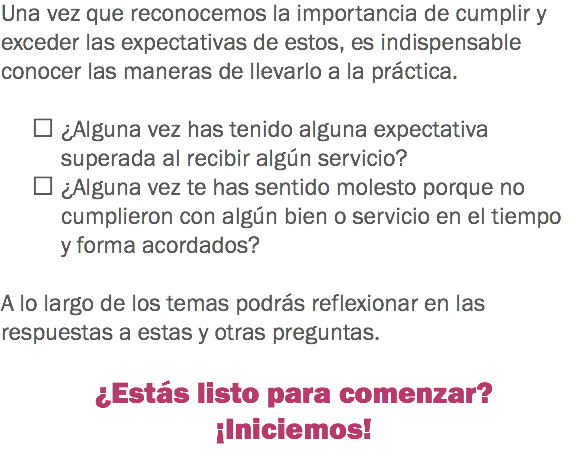 Una vez que reconocemos la importancia de cumplir y exceder las expectativas de estos, es indispensable conocer las maneras de llevarlo a la práctica.  ¿Alguna vez has tenido alguna expectativa superada al recibir algún servicio?
 ¿Alguna vez te has sentido molesto porque no cumplieron con algún bien o servicio en el tiempo y forma acordados? A lo largo de los temas podrás reflexionar en las respuestas a estas y otras preguntas. ¿Estás listo para comenzar?
¡Iniciemos!
