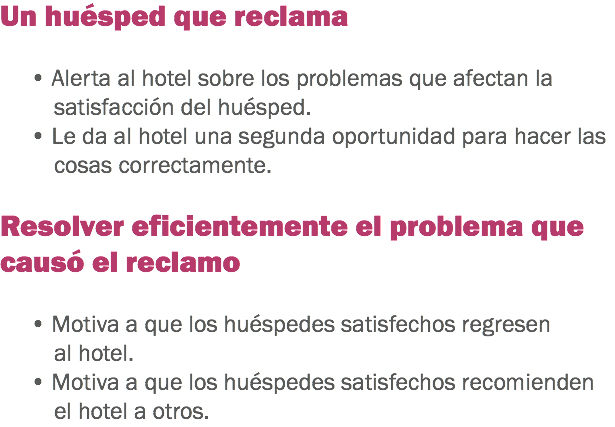 Un huésped que reclama • Alerta al hotel sobre los problemas que afectan la satisfacción del huésped. • Le da al hotel una segunda oportunidad para hacer las cosas correctamente. Resolver eficientemente el problema que causó el reclamo • Motiva a que los huéspedes satisfechos regresen al hotel. • Motiva a que los huéspedes satisfechos recomienden el hotel a otros. 