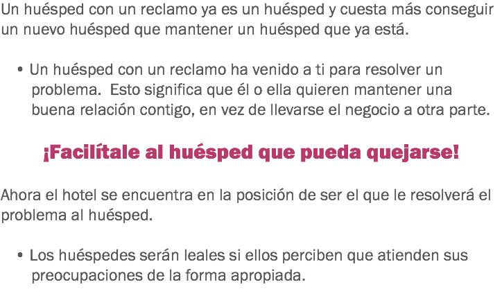 Un huésped con un reclamo ya es un huésped y cuesta más conseguir un nuevo huésped que mantener un huésped que ya está. • Un huésped con un reclamo ha venido a ti para resolver un problema. Esto significa que él o ella quieren mantener una buena relación contigo, en vez de llevarse el negocio a otra parte. ¡Facilítale al huésped que pueda quejarse! Ahora el hotel se encuentra en la posición de ser el que le resolverá el problema al huésped. • Los huéspedes serán leales si ellos perciben que atienden sus preocupaciones de la forma apropiada. 