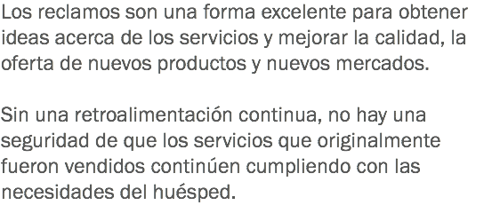 Los reclamos son una forma excelente para obtener ideas acerca de los servicios y mejorar la calidad, la oferta de nuevos productos y nuevos mercados. Sin una retroalimentación continua, no hay una seguridad de que los servicios que originalmente fueron vendidos continúen cumpliendo con las necesidades del huésped. 