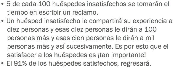 • 5 de cada 100 huéspedes insatisfechos se tomarán el tiempo en escribir un reclamo. • Un huésped insatisfecho le compartirá su experiencia a diez personas y esas diez personas le dirán a 100 personas más y esas cien personas le dirán a mil personas más y así sucesivamente. Es por esto que el satisfacer a los huéspedes es ¡tan importante! • El 91% de los huéspedes satisfechos, regresará. 