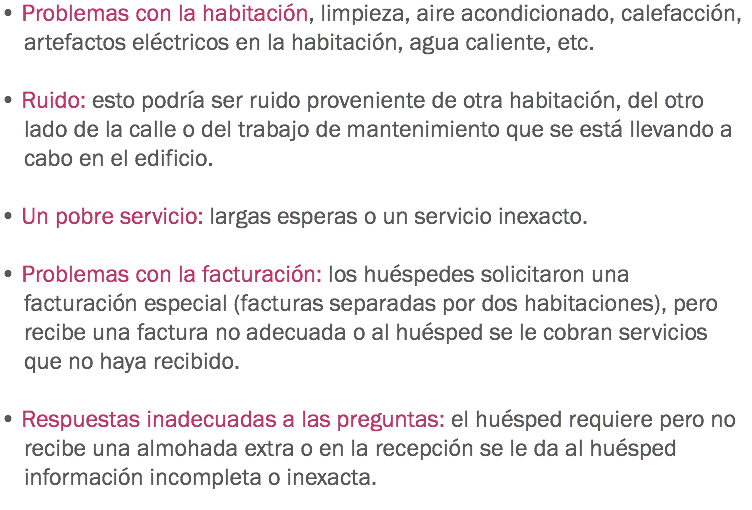 • Problemas con la habitación, limpieza, aire acondicionado, calefacción, artefactos eléctricos en la habitación, agua caliente, etc. • Ruido: esto podría ser ruido proveniente de otra habitación, del otro lado de la calle o del trabajo de mantenimiento que se está llevando a cabo en el edificio. • Un pobre servicio: largas esperas o un servicio inexacto. • Problemas con la facturación: los huéspedes solicitaron una facturación especial (facturas separadas por dos habitaciones), pero recibe una factura no adecuada o al huésped se le cobran servicios que no haya recibido. • Respuestas inadecuadas a las preguntas: el huésped requiere pero no recibe una almohada extra o en la recepción se le da al huésped información incompleta o inexacta.
