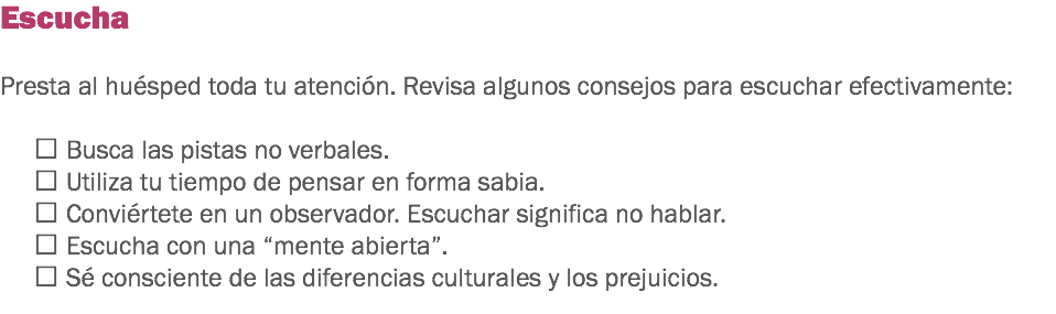 Escucha Presta al huésped toda tu atención. Revisa algunos consejos para escuchar efectivamente:  Busca las pistas no verbales.  Utiliza tu tiempo de pensar en forma sabia.
 Conviértete en un observador. Escuchar significa no hablar.  Escucha con una “mente abierta”.
 Sé consciente de las diferencias culturales y los prejuicios.
