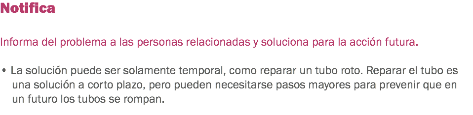 Notifica Informa del problema a las personas relacionadas y soluciona para la acción futura. • La solución puede ser solamente temporal, como reparar un tubo roto. Reparar el tubo es una solución a corto plazo, pero pueden necesitarse pasos mayores para prevenir que en un futuro los tubos se rompan. 