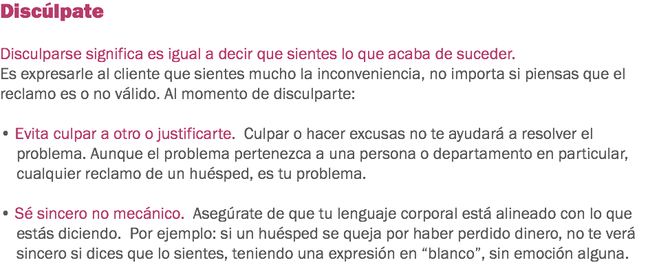 Discúlpate Disculparse significa es igual a decir que sientes lo que acaba de suceder. Es expresarle al cliente que sientes mucho la inconveniencia, no importa si piensas que el reclamo es o no válido. Al momento de disculparte: • Evita culpar a otro o justificarte. Culpar o hacer excusas no te ayudará a resolver el problema. Aunque el problema pertenezca a una persona o departamento en particular, cualquier reclamo de un huésped, es tu problema. • Sé sincero no mecánico. Asegúrate de que tu lenguaje corporal está alineado con lo que estás diciendo. Por ejemplo: si un huésped se queja por haber perdido dinero, no te verá sincero si dices que lo sientes, teniendo una expresión en “blanco”, sin emoción alguna. 