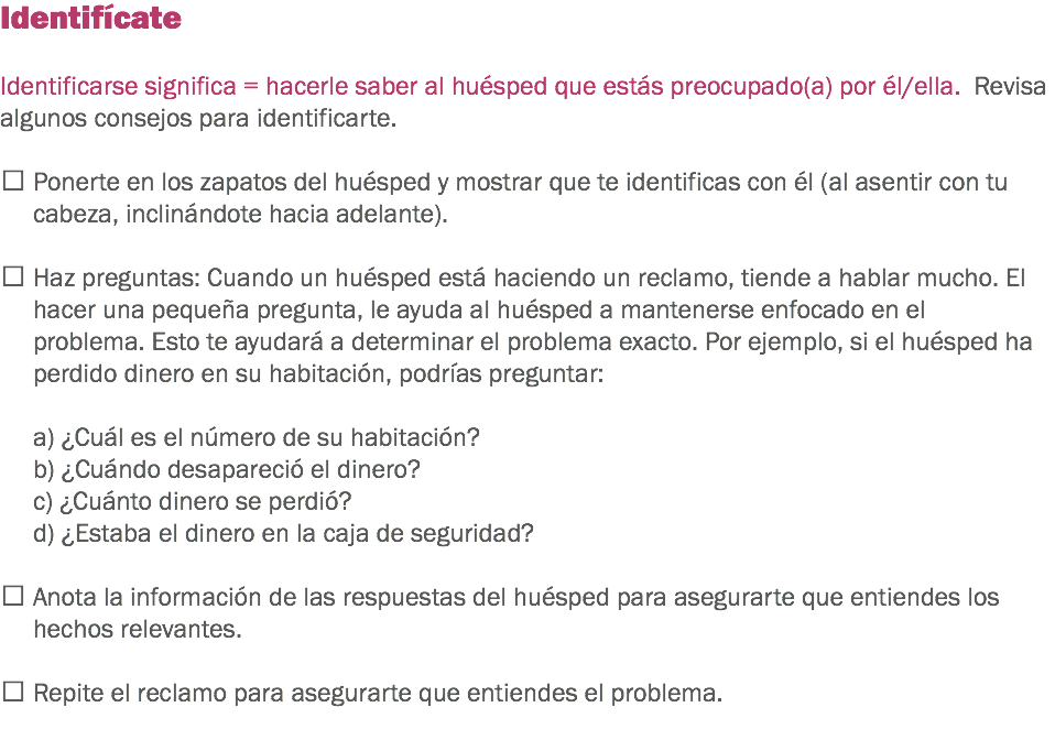 Identifícate Identificarse significa = hacerle saber al huésped que estás preocupado(a) por él/ella. Revisa algunos consejos para identificarte.  Ponerte en los zapatos del huésped y mostrar que te identificas con él (al asentir con tu cabeza, inclinándote hacia adelante).  Haz preguntas: Cuando un huésped está haciendo un reclamo, tiende a hablar mucho. El hacer una pequeña pregunta, le ayuda al huésped a mantenerse enfocado en el problema. Esto te ayudará a determinar el problema exacto. Por ejemplo, si el huésped ha perdido dinero en su habitación, podrías preguntar: a) ¿Cuál es el número de su habitación?
b) ¿Cuándo desapareció el dinero?
c) ¿Cuánto dinero se perdió?
d) ¿Estaba el dinero en la caja de seguridad?  Anota la información de las respuestas del huésped para asegurarte que entiendes los hechos relevantes.  Repite el reclamo para asegurarte que entiendes el problema.
