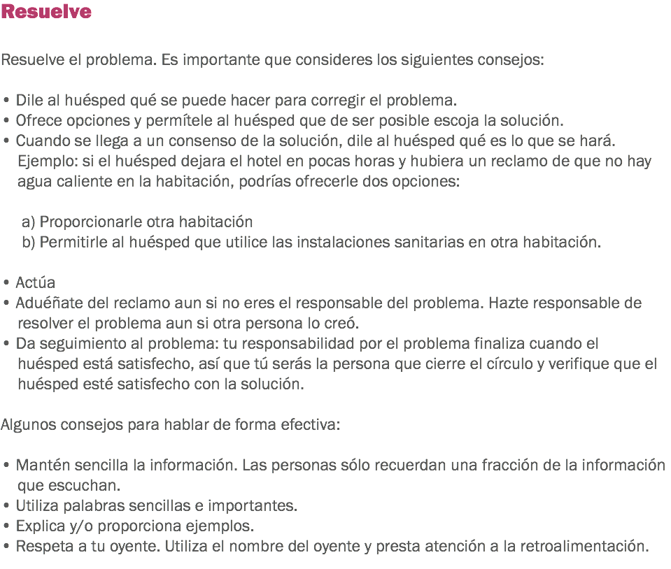 Resuelve Resuelve el problema. Es importante que consideres los siguientes consejos: • Dile al huésped qué se puede hacer para corregir el problema.
• Ofrece opciones y permítele al huésped que de ser posible escoja la solución. • Cuando se llega a un consenso de la solución, dile al huésped qué es lo que se hará. Ejemplo: si el huésped dejara el hotel en pocas horas y hubiera un reclamo de que no hay agua caliente en la habitación, podrías ofrecerle dos opciones: a) Proporcionarle otra habitación b) Permitirle al huésped que utilice las instalaciones sanitarias en otra habitación. • Actúa
• Aduéñate del reclamo aun si no eres el responsable del problema. Hazte responsable de resolver el problema aun si otra persona lo creó. • Da seguimiento al problema: tu responsabilidad por el problema finaliza cuando el huésped está satisfecho, así que tú serás la persona que cierre el círculo y verifique que el huésped esté satisfecho con la solución. Algunos consejos para hablar de forma efectiva: • Mantén sencilla la información. Las personas sólo recuerdan una fracción de la información que escuchan. • Utiliza palabras sencillas e importantes. • Explica y/o proporciona ejemplos. • Respeta a tu oyente. Utiliza el nombre del oyente y presta atención a la retroalimentación. 