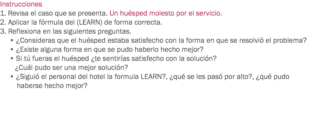 Instrucciones
1. Revisa el caso que se presenta. Un huésped molesto por el servicio. 2. Aplicar la fórmula del (LEARN) de forma correcta.
3. Reflexiona en las siguientes preguntas. • ¿Consideras que el huésped estaba satisfecho con la forma en que se resolvió el problema? • ¿Existe alguna forma en que se pudo haberlo hecho mejor? • Si tú fueras el huésped ¿te sentirías satisfecho con la solución? ¿Cuál pudo ser una mejor solución? • ¿Siguió el personal del hotel la formula LEARN?, ¿qué se les pasó por alto?, ¿qué pudo haberse hecho mejor? 