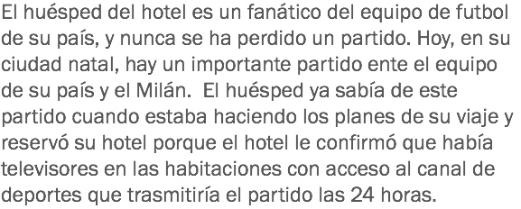 El huésped del hotel es un fanático del equipo de futbol de su país, y nunca se ha perdido un partido. Hoy, en su ciudad natal, hay un importante partido ente el equipo de su país y el Milán. El huésped ya sabía de este partido cuando estaba haciendo los planes de su viaje y reservó su hotel porque el hotel le confirmó que había televisores en las habitaciones con acceso al canal de deportes que trasmitiría el partido las 24 horas. 