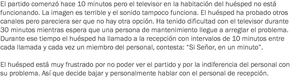 El partido comenzó hace 10 minutos pero el televisor en la habitación del huésped no está funcionando. La imagen es terrible y el sonido tampoco funciona. El huésped ha probado otros canales pero pareciera ser que no hay otra opción. Ha tenido dificultad con el televisor durante 30 minutos mientras espera que una persona de mantenimiento llegue a arreglar el problema. Durante ese tiempo el huésped ha llamado a la recepción con intervalos de 10 minutos entre cada llamada y cada vez un miembro del personal, contesta: “Si Señor, en un minuto”. El huésped está muy frustrado por no poder ver el partido y por la indiferencia del personal con su problema. Así que decide bajar y personalmente hablar con el personal de recepción. 