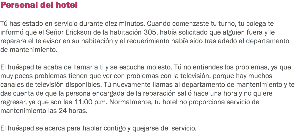 Personal del hotel Tú has estado en servicio durante diez minutos. Cuando comenzaste tu turno, tu colega te informó que el Señor Erickson de la habitación 305, había solicitado que alguien fuera y le reparara el televisor en su habitación y el requerimiento había sido trasladado al departamento de mantenimiento. El huésped te acaba de llamar a ti y se escucha molesto. Tú no entiendes los problemas, ya que muy pocos problemas tienen que ver con problemas con la televisión, porque hay muchos canales de televisión disponibles. Tú nuevamente llamas al departamento de mantenimiento y te das cuenta de que la persona encargada de la reparación salió hace una hora y no quiere regresar, ya que son las 11:00 p.m. Normalmente, tu hotel no proporciona servicio de mantenimiento las 24 horas. El huésped se acerca para hablar contigo y quejarse del servicio. 