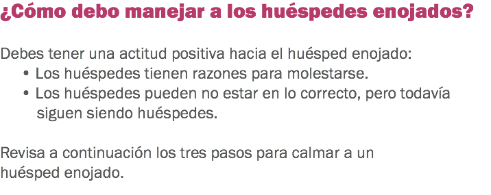 ¿Cómo debo manejar a los huéspedes enojados? Debes tener una actitud positiva hacia el huésped enojado:
• Los huéspedes tienen razones para molestarse.
• Los huéspedes pueden no estar en lo correcto, pero todavía siguen siendo huéspedes. Revisa a continuación los tres pasos para calmar a un huésped enojado. 