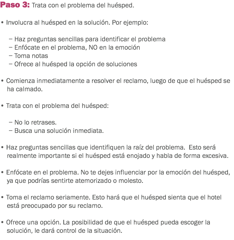 Paso 3: Trata con el problema del huésped. • Involucra al huésped en la solución. Por ejemplo: − Haz preguntas sencillas para identificar el problema − Enfócate en el problema, NO en la emoción − Toma notas − Ofrece al huésped la opción de soluciones • Comienza inmediatamente a resolver el reclamo, luego de que el huésped se ha calmado. • Trata con el problema del huésped: − No lo retrases.
− Busca una solución inmediata. • Haz preguntas sencillas que identifiquen la raíz del problema. Esto será realmente importante si el huésped está enojado y habla de forma excesiva. • Enfócate en el problema. No te dejes influenciar por la emoción del huésped, ya que podrías sentirte atemorizado o molesto. • Toma el reclamo seriamente. Esto hará que el huésped sienta que el hotel está preocupado por su reclamo. • Ofrece una opción. La posibilidad de que el huésped pueda escoger la solución, le dará control de la situación. 