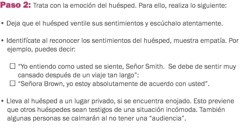 Paso 2: Trata con la emoción del huésped. Para ello, realiza lo siguiente: • Deja que el huésped ventile sus sentimientos y escúchalo atentamente. • Identifícate al reconocer los sentimientos del huésped, muestra empatía. Por ejemplo, puedes decir:  “Yo entiendo como usted se siente, Señor Smith. Se debe de sentir muy cansado después de un viaje tan largo”:  “Señora Brown, yo estoy absolutamente de acuerdo con usted”. • Lleva al huésped a un lugar privado, si se encuentra enojado. Esto previene que otros huéspedes sean testigos de una situación incómoda. También algunas personas se calmarán al no tener una “audiencia”. 