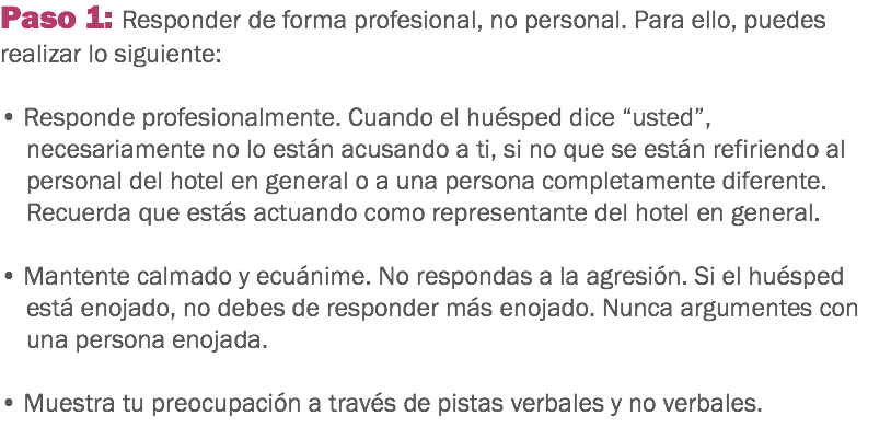 Paso 1: Responder de forma profesional, no personal. Para ello, puedes realizar lo siguiente: • Responde profesionalmente. Cuando el huésped dice “usted”, necesariamente no lo están acusando a ti, si no que se están refiriendo al personal del hotel en general o a una persona completamente diferente. Recuerda que estás actuando como representante del hotel en general. • Mantente calmado y ecuánime. No respondas a la agresión. Si el huésped está enojado, no debes de responder más enojado. Nunca argumentes con una persona enojada. • Muestra tu preocupación a través de pistas verbales y no verbales. 