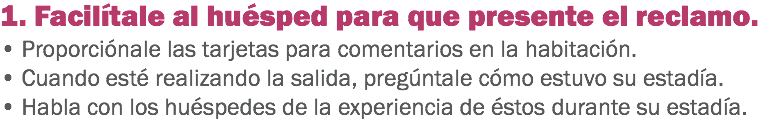 1. Facilítale al huésped para que presente el reclamo. • Proporciónale las tarjetas para comentarios en la habitación. • Cuando esté realizando la salida, pregúntale cómo estuvo su estadía.
• Habla con los huéspedes de la experiencia de éstos durante su estadía.
