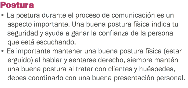 Postura
• La postura durante el proceso de comunicación es un aspecto importante. Una buena postura física indica tu seguridad y ayuda a ganar la confianza de la persona que está escuchando. • Es importante mantener una buena postura física (estar erguido) al hablar y sentarse derecho, siempre mantén una buena postura al tratar con clientes y huéspedes, debes coordinarlo con una buena presentación personal.
