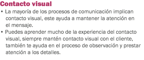 Contacto visual
• La mayoría de los procesos de comunicación implican contacto visual, este ayuda a mantener la atención en el mensaje.
• Puedes aprender mucho de la experiencia del contacto visual, siempre mantén contacto visual con el cliente, también te ayuda en el proceso de observación y prestar atención a los detalles.
