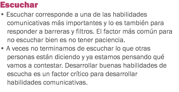 Escuchar
• Escuchar corresponde a una de las habilidades comunicativas más importantes y lo es también para responder a barreras y filtros. El factor más común para no escuchar bien es no tener paciencia. • A veces no terminamos de escuchar lo que otras personas están diciendo y ya estamos pensando qué vamos a contestar. Desarrollar buenas habilidades de escucha es un factor crítico para desarrollar habilidades comunicativas.
