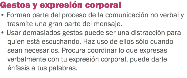 Gestos y expresión corporal
• Forman parte del proceso de la comunicación no verbal y trasmite una gran parte del mensaje. • Usar demasiados gestos puede ser una distracción para quien está escuchando. Haz uso de ellos sólo cuando sean necesarios. Procura coordinar lo que expresas verbalmente con tu expresión corporal, puede darle énfasis a tus palabras.
